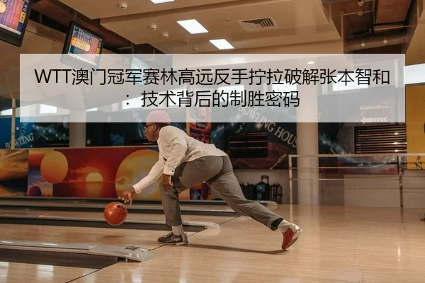 WTT澳门冠军赛林高远反手拧拉破解张本智和：技术背后的制胜密码